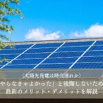 太陽光発電は時代遅れなのか｜やらなきゃよかったと後悔しないために最新のメリット・デメリットを解説